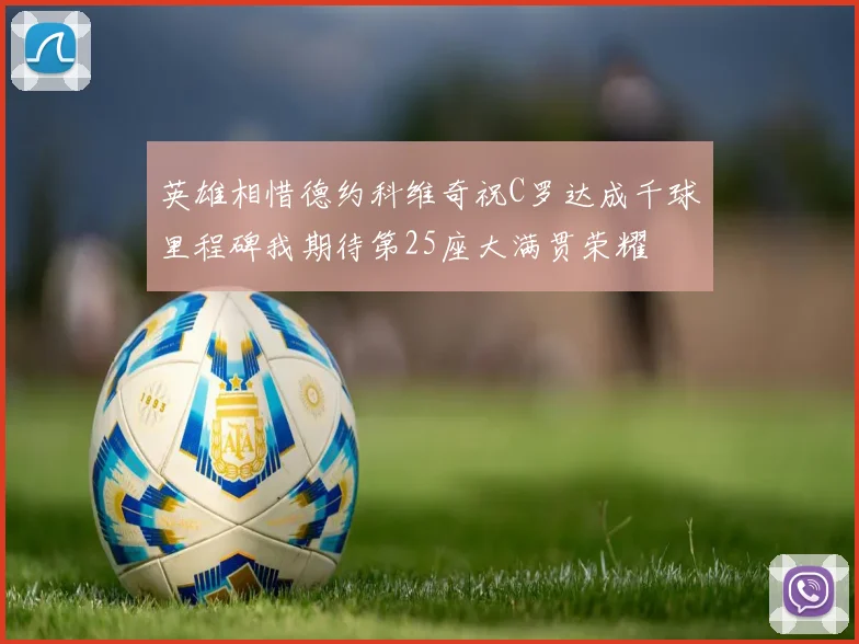 英雄相惜德约科维奇祝C罗达成千球里程碑我期待第25座大满贯荣耀