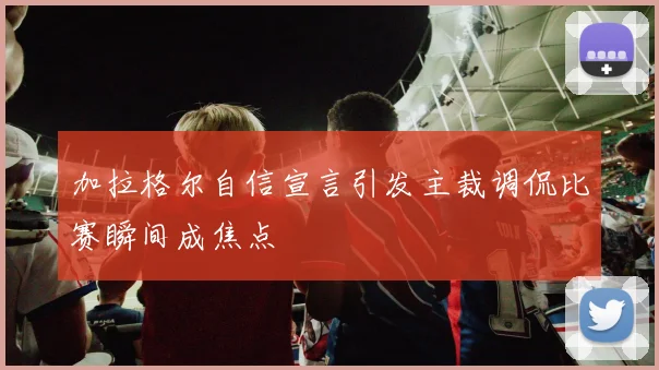 加拉格尔自信宣言引发主裁调侃比赛瞬间成焦点