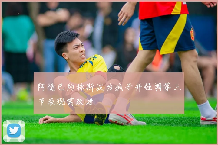 阿德巴约称斯波为疯子并强调第三节表现需改进