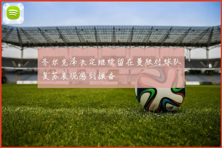 齐尔克泽决定继续留在曼联对球队复苏表现感到振奋