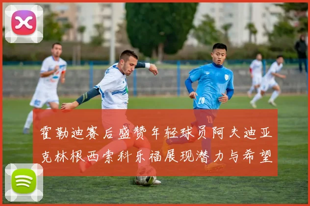 霍勒迪赛后盛赞年轻球员阿夫迪亚克林根西索科乐福展现潜力与希望