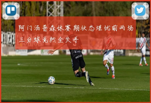 阿门汤普森休赛期状态堪忧前两场三分球竟然全失手