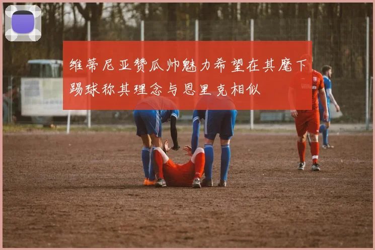 维蒂尼亚赞瓜帅魅力希望在其麾下踢球称其理念与恩里克相似