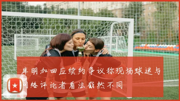 库明加回应续约争议称现场球迷与网络评论者看法截然不同