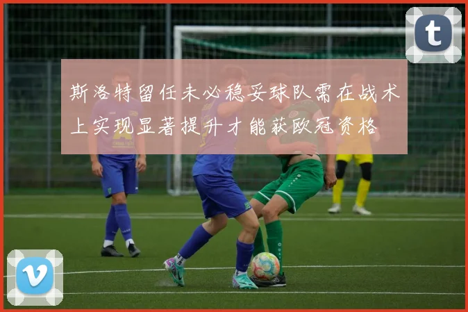 斯洛特留任未必稳妥球队需在战术上实现显著提升才能获欧冠资格