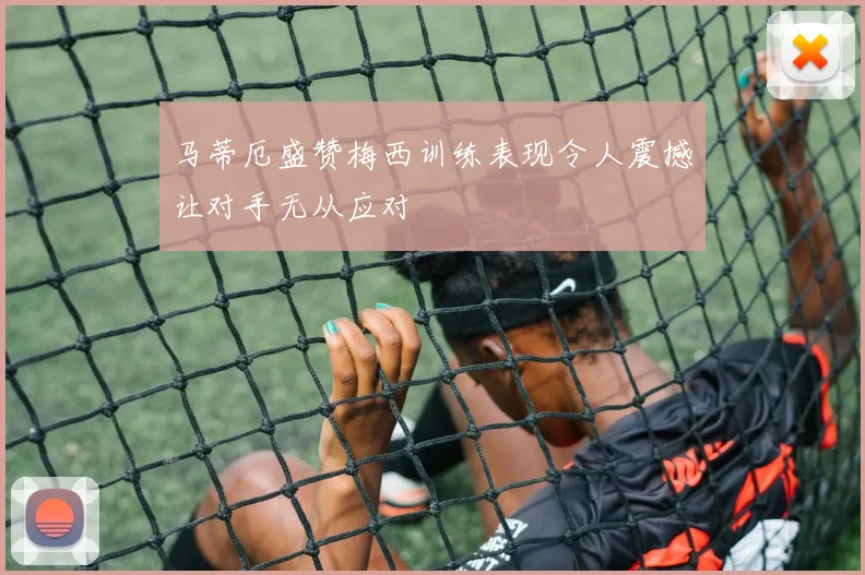 马蒂厄盛赞梅西训练表现令人震撼让对手无从应对