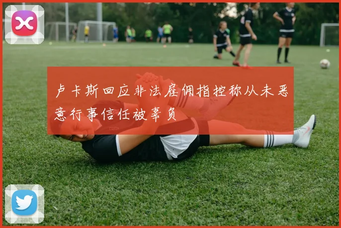 卢卡斯回应非法雇佣指控称从未恶意行事信任被辜负