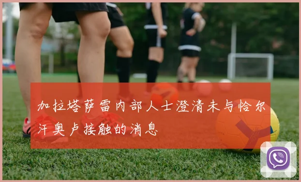 加拉塔萨雷内部人士澄清未与恰尔汗奥卢接触的消息