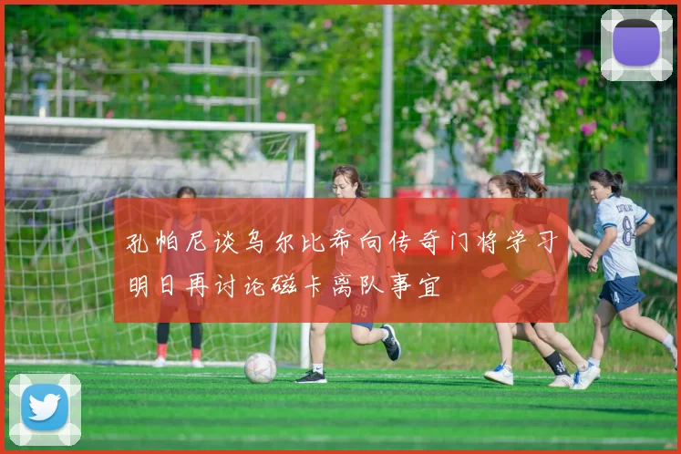 孔帕尼谈乌尔比希向传奇门将学习明日再讨论磁卡离队事宜