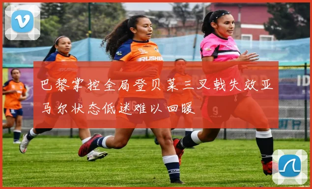 巴黎掌控全局登贝莱三叉戟失效亚马尔状态低迷难以回暖