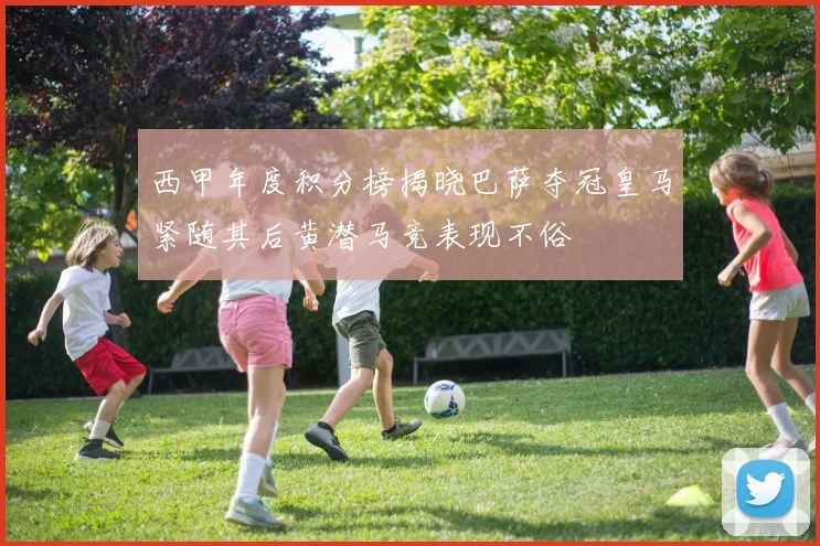 西甲年度积分榜揭晓巴萨夺冠皇马紧随其后黄潜马竞表现不俗