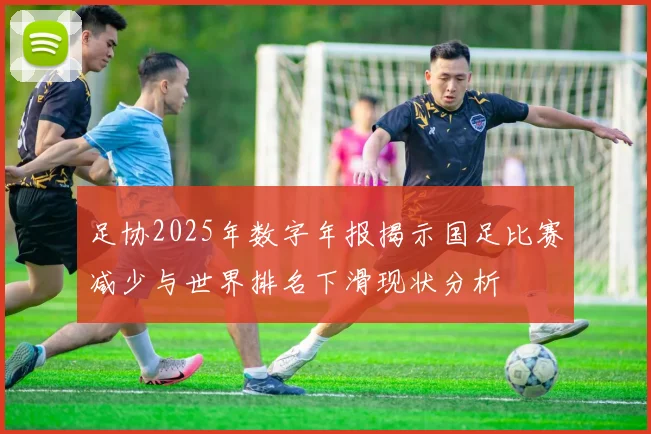 足协2025年数字年报揭示国足比赛减少与世界排名下滑现状分析