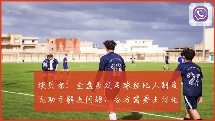 埃贝尔：全盘否定足球经纪人制度无助于解决问题，各方需要去讨论
