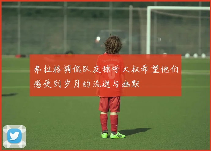 弗拉格调侃队友称呼大叔希望他们感受到岁月的流逝与幽默