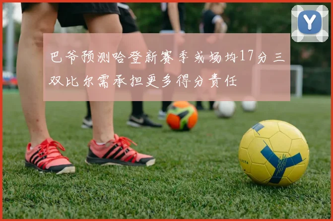 巴爷预测哈登新赛季或场均17分三双比尔需承担更多得分责任