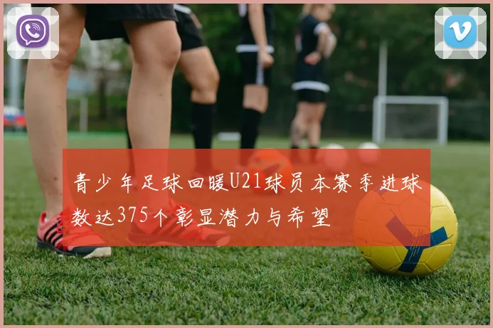 青少年足球回暖U21球员本赛季进球数达375个彰显潜力与希望