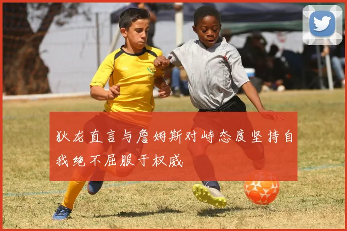 狄龙直言与詹姆斯对峙态度坚持自我绝不屈服于权威