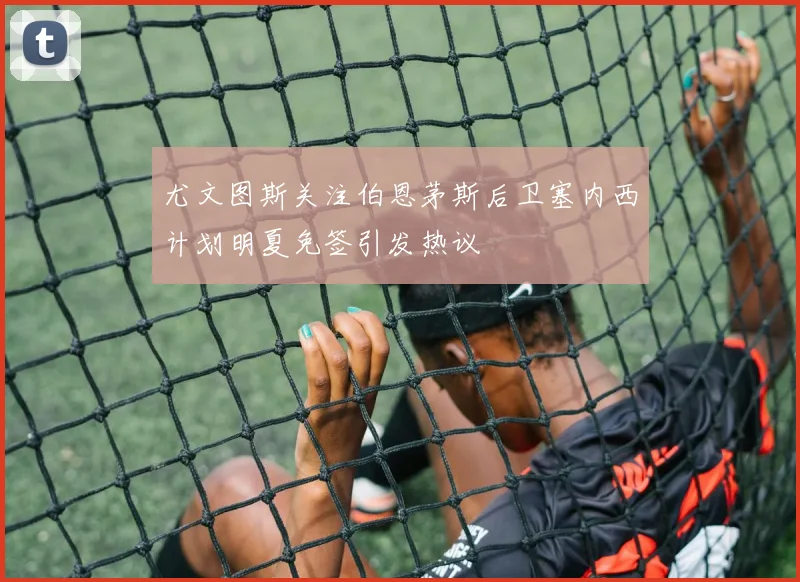 尤文图斯关注伯恩茅斯后卫塞内西计划明夏免签引发热议