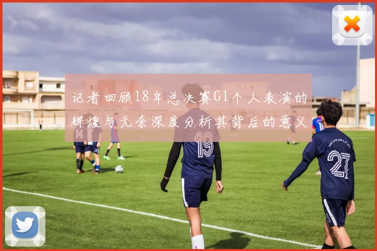 记者回顾18年总决赛G1个人表演的辉煌与无奈深度分析其背后的意义与影响
