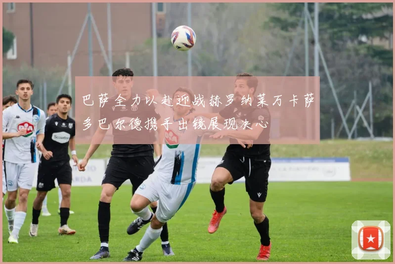 巴萨全力以赴迎战赫罗纳莱万卡萨多巴尔德携手出镜展现决心