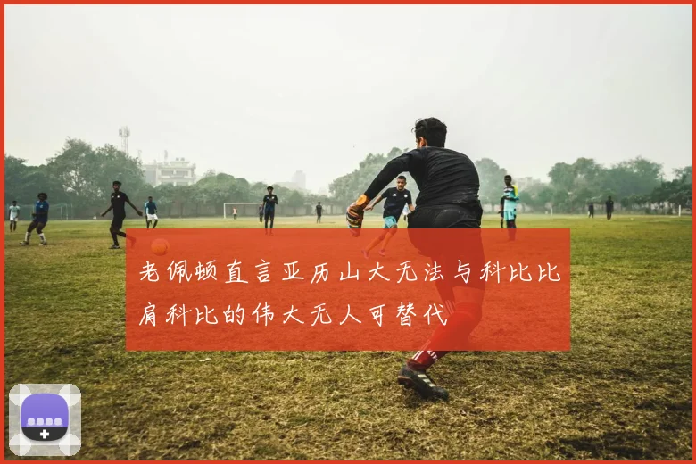 老佩顿直言亚历山大无法与科比比肩科比的伟大无人可替代