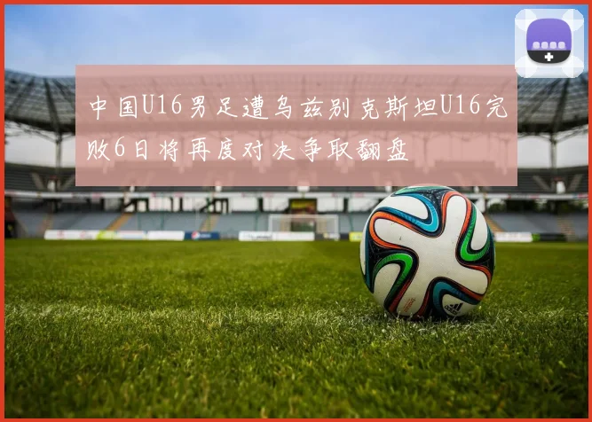 中国U16男足遭乌兹别克斯坦U16完败6日将再度对决争取翻盘