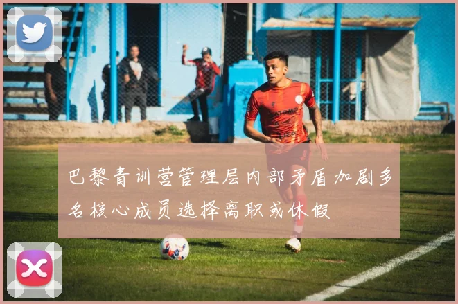 巴黎青训营管理层内部矛盾加剧多名核心成员选择离职或休假