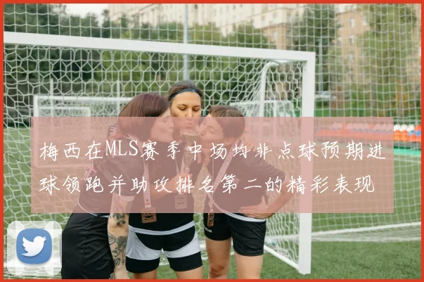 梅西在MLS赛季中场均非点球预期进球领跑并助攻排名第二的精彩表现