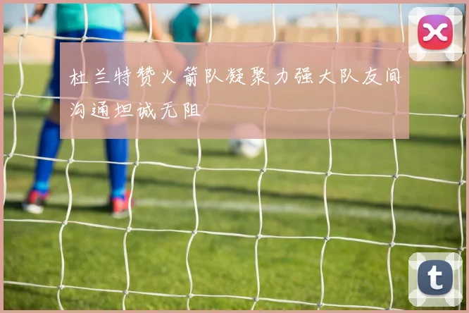 杜兰特赞火箭队凝聚力强大队友间沟通坦诚无阻