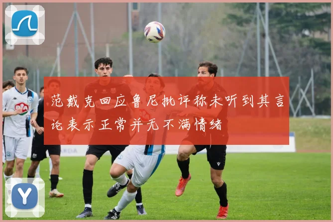 范戴克回应鲁尼批评称未听到其言论表示正常并无不满情绪