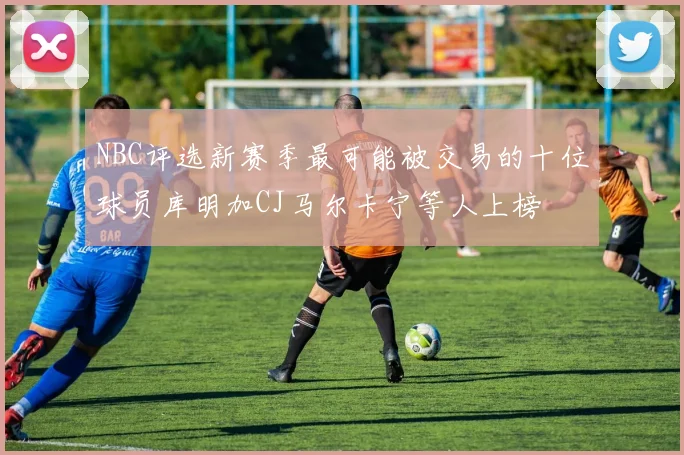 NBC评选新赛季最可能被交易的十位球员库明加CJ马尔卡宁等人上榜