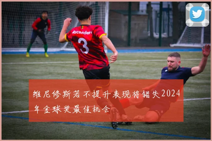 维尼修斯若不提升表现将错失2024年金球奖最佳机会