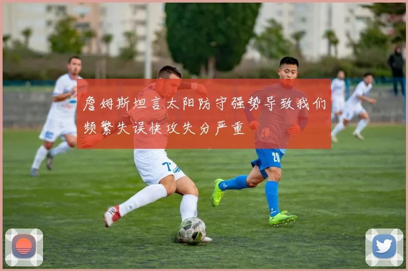 詹姆斯坦言太阳防守强势导致我们频繁失误快攻失分严重