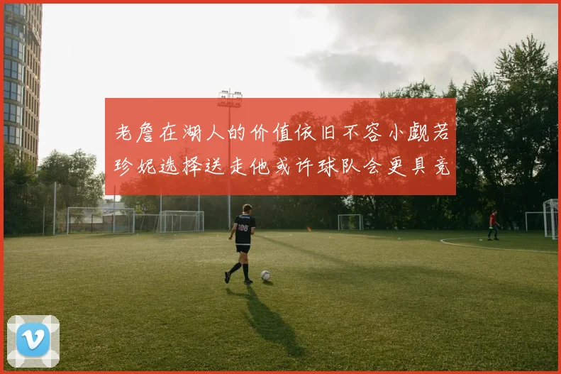 老詹在湖人的价值依旧不容小觑若珍妮选择送走他或许球队会更具竞争力