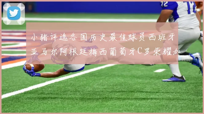 小猪评选各国历史最佳球员西班牙亚马尔阿根廷梅西葡萄牙C罗荣耀加冕