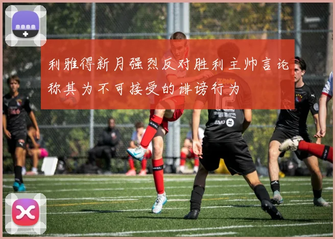 利雅得新月强烈反对胜利主帅言论称其为不可接受的诽谤行为