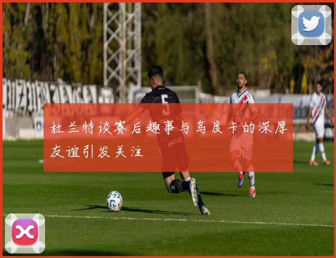 杜兰特谈赛后趣事与乌度卡的深厚友谊引发关注