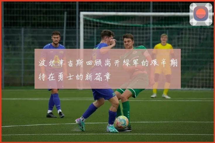 波尔津吉斯回顾离开绿军的艰辛期待在勇士的新篇章