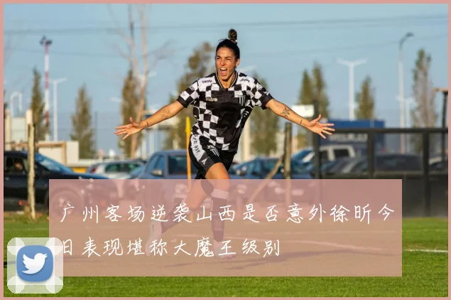 广州客场逆袭山西是否意外徐昕今日表现堪称大魔王级别