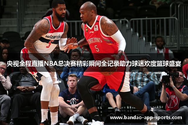 央视全程直播NBA总决赛精彩瞬间全记录助力球迷欢度篮球盛宴