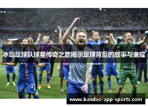 冰岛足球队球星传奇之路揭示足球背后的故事与荣耀