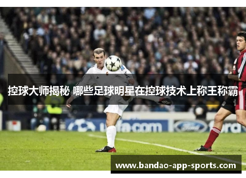 控球大师揭秘 哪些足球明星在控球技术上称王称霸