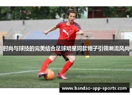 时尚与球技的完美结合足球明星同款帽子引领潮流风尚
