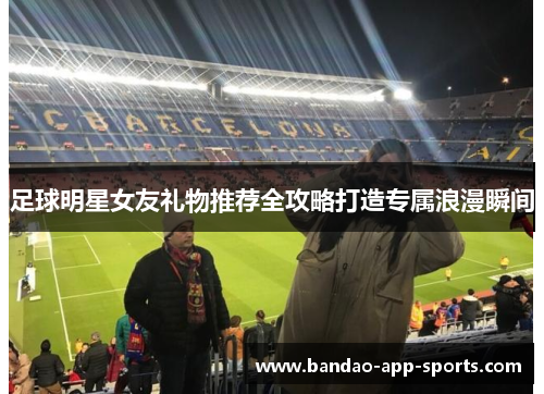 足球明星女友礼物推荐全攻略打造专属浪漫瞬间