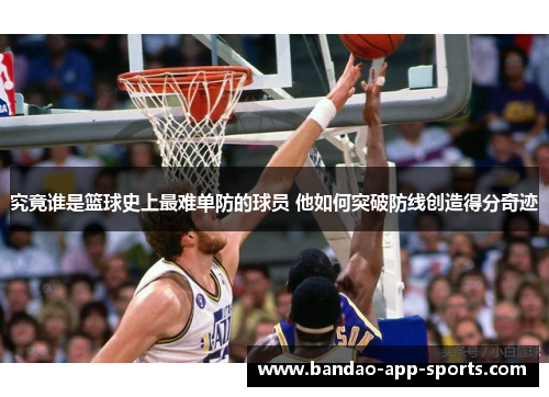 究竟谁是篮球史上最难单防的球员 他如何突破防线创造得分奇迹