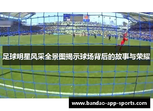 足球明星风采全景图揭示球场背后的故事与荣耀