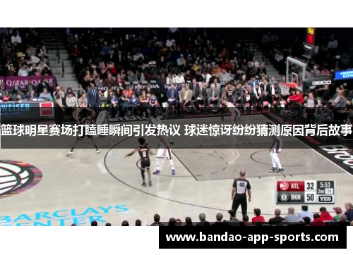 篮球明星赛场打瞌睡瞬间引发热议 球迷惊讶纷纷猜测原因背后故事