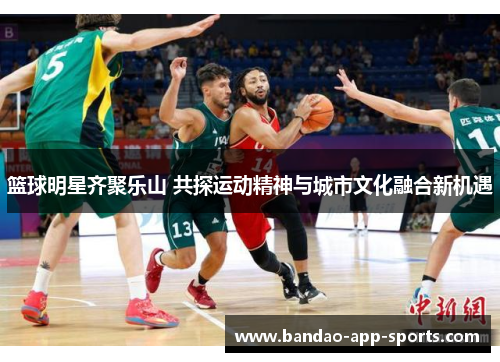 篮球明星齐聚乐山 共探运动精神与城市文化融合新机遇